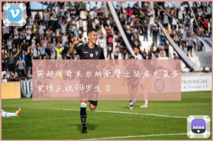 英超传奇米尔纳荣膺出场历史最多奖项庆祝40岁生日