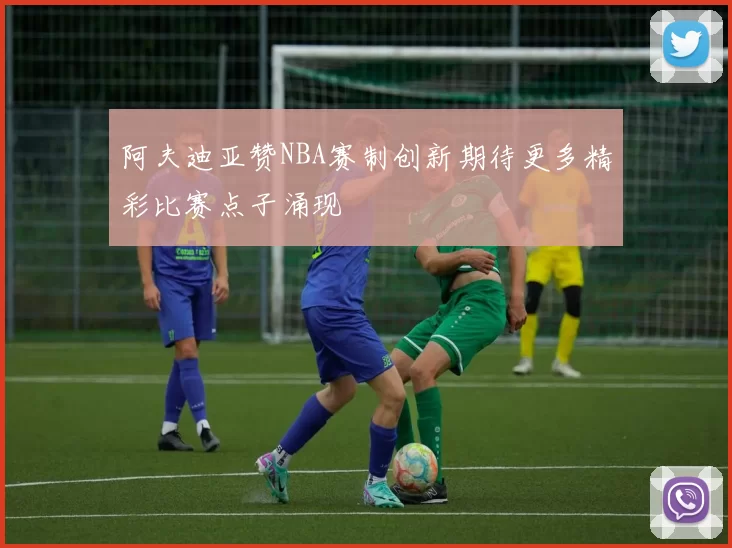 阿夫迪亚赞NBA赛制创新期待更多精彩比赛点子涌现