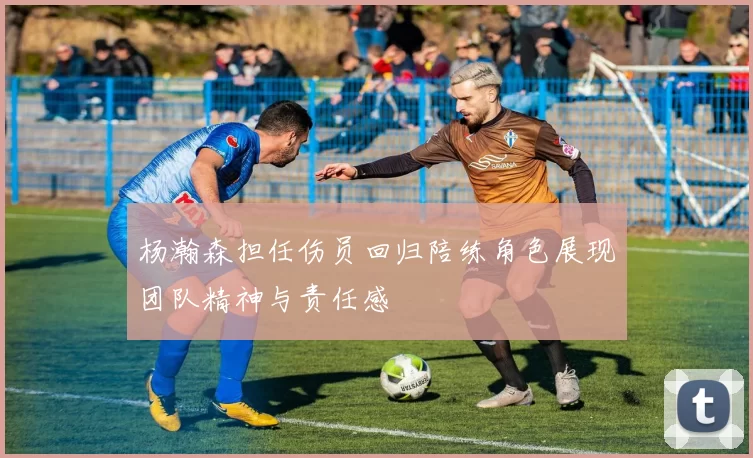 杨瀚森担任伤员回归陪练角色展现团队精神与责任感