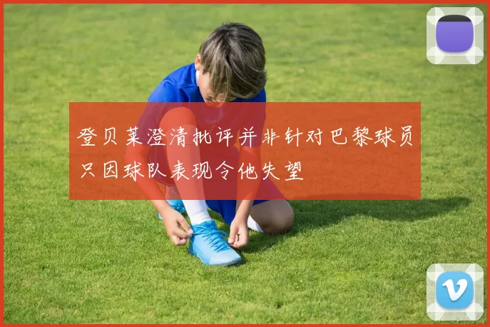 登贝莱澄清批评并非针对巴黎球员只因球队表现令他失望