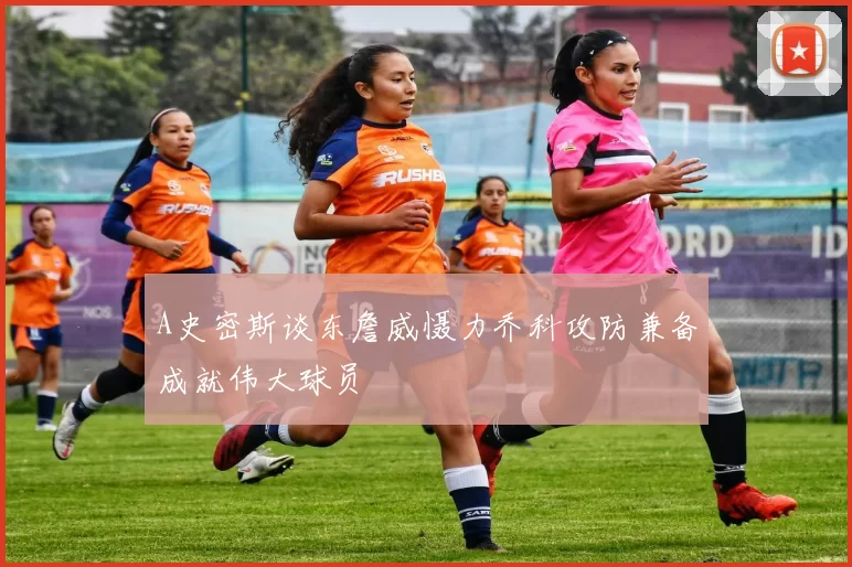 A史密斯谈东詹威慑力乔科攻防兼备成就伟大球员