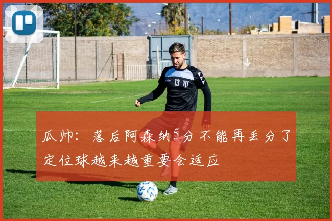 瓜帅：落后阿森纳5分不能再丢分了定位球越来越重要会适应