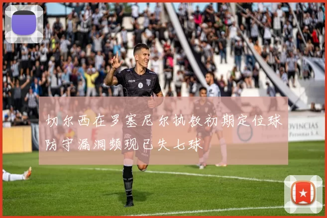切尔西在罗塞尼尔执教初期定位球防守漏洞频现已失七球