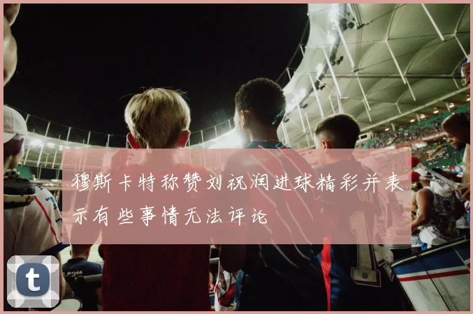 穆斯卡特称赞刘祝润进球精彩并表示有些事情无法评论