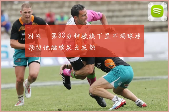 孙兴慜第88分钟被换下显不满球迷期待他继续发光发热