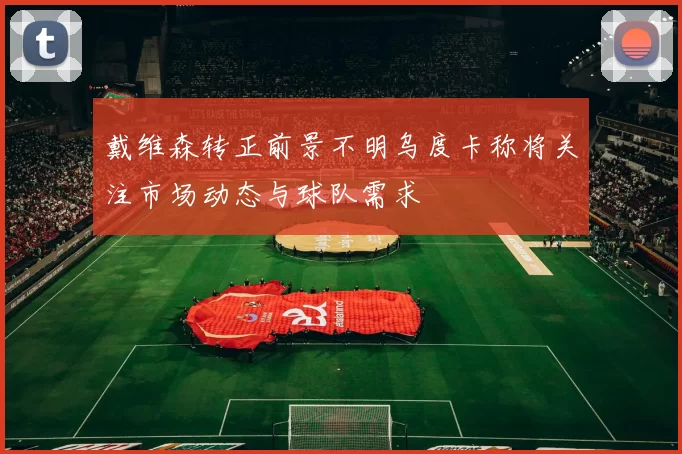 戴维森转正前景不明乌度卡称将关注市场动态与球队需求