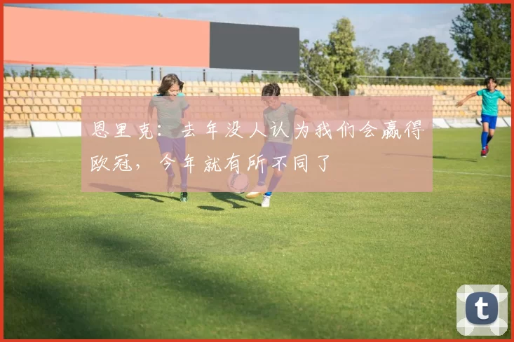 恩里克：去年没人认为我们会赢得欧冠，今年就有所不同了