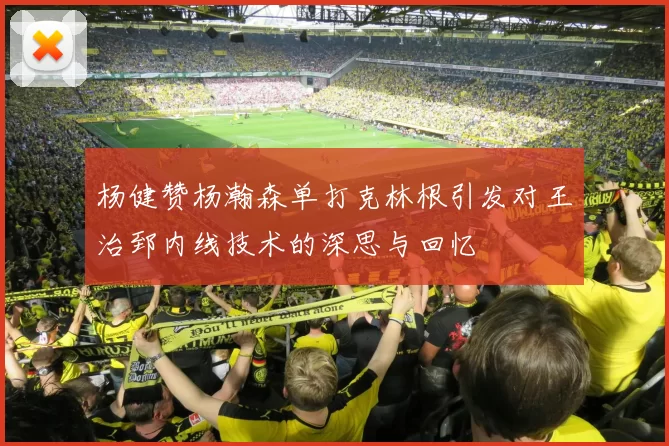 杨健赞杨瀚森单打克林根引发对王治郅内线技术的深思与回忆