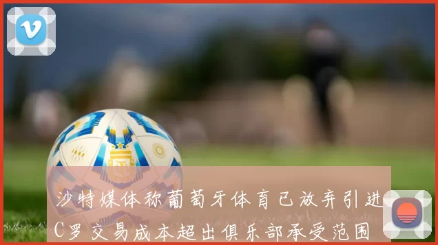 沙特媒体称葡萄牙体育已放弃引进C罗交易成本超出俱乐部承受范围