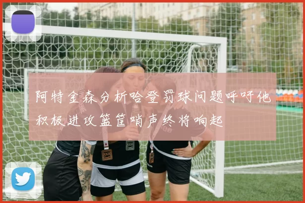 阿特金森分析哈登罚球问题呼吁他积极进攻篮筐哨声终将响起