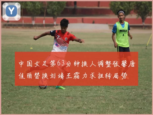 中国女足第63分钟换人调整张馨唐佳丽替换刘靖王霜力求扭转局势