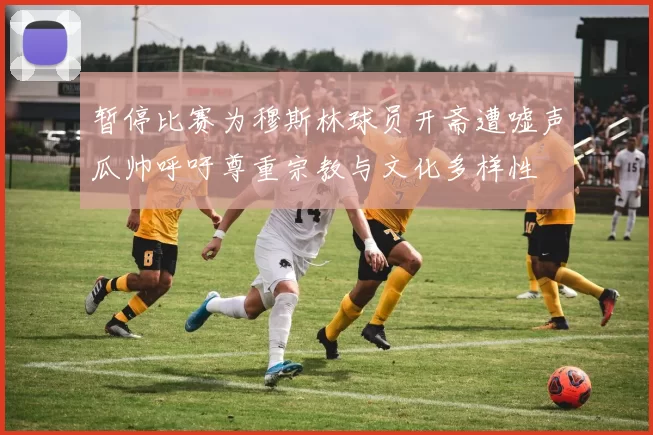 暂停比赛为穆斯林球员开斋遭嘘声瓜帅呼吁尊重宗教与文化多样性
