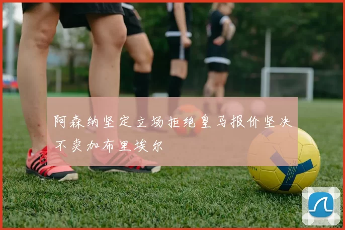 阿森纳坚定立场拒绝皇马报价坚决不卖加布里埃尔