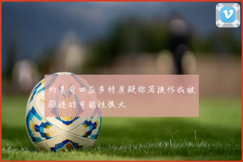 约基奇回应多特质疑称若换作我被驱逐的可能性很大