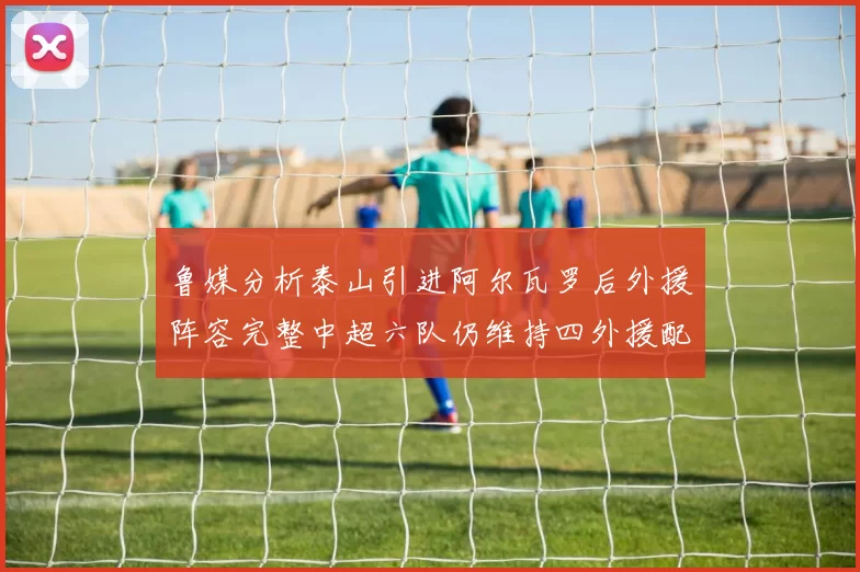 鲁媒分析泰山引进阿尔瓦罗后外援阵容完整中超六队仍维持四外援配置