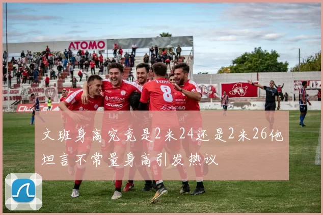 文班身高究竟是2米24还是2米26他坦言不常量身高引发热议