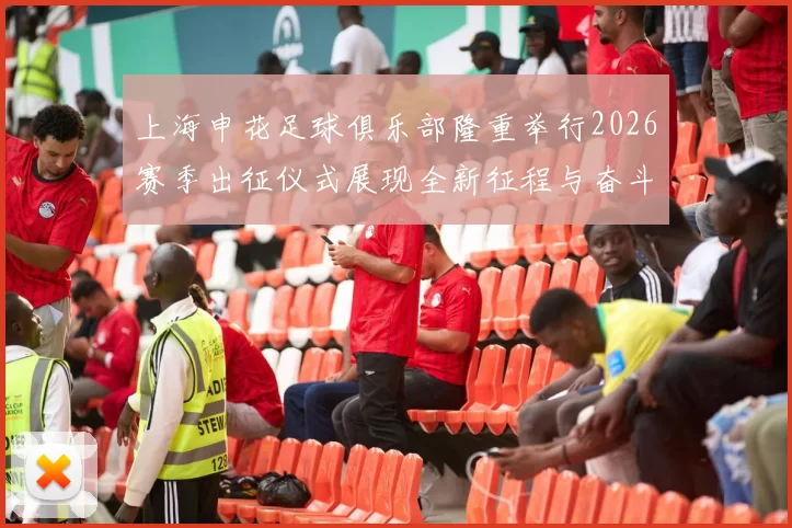 上海申花足球俱乐部隆重举行2026赛季出征仪式展现全新征程与奋斗目标
