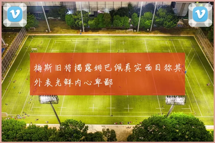 梅斯旧将揭露姆巴佩真实面目称其外表光鲜内心卑鄙