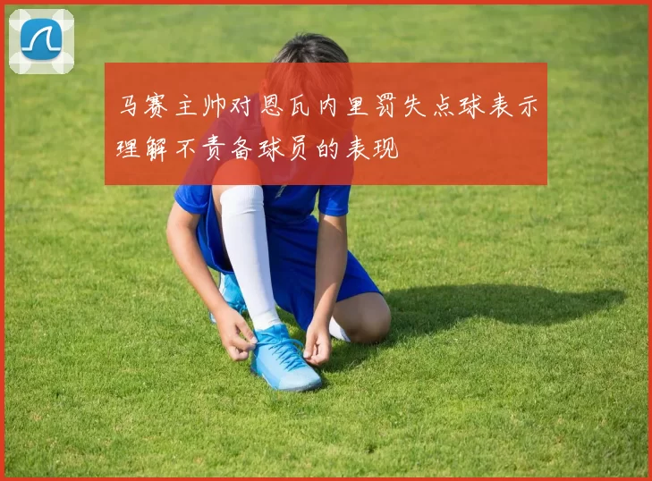 马赛主帅对恩瓦内里罚失点球表示理解不责备球员的表现