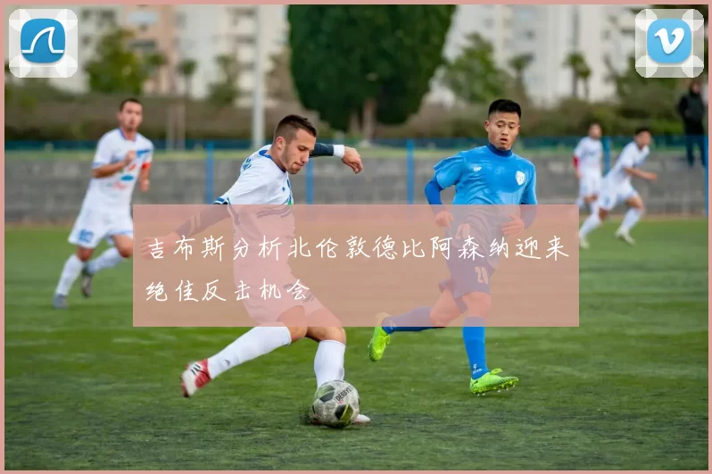 吉布斯分析北伦敦德比阿森纳迎来绝佳反击机会