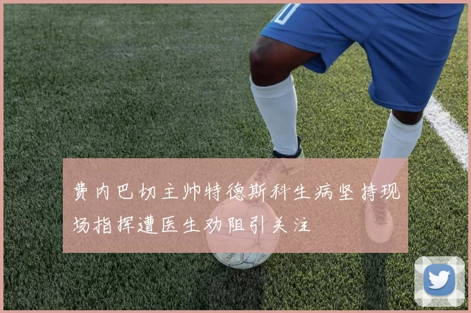 费内巴切主帅特德斯科生病坚持现场指挥遭医生劝阻引关注