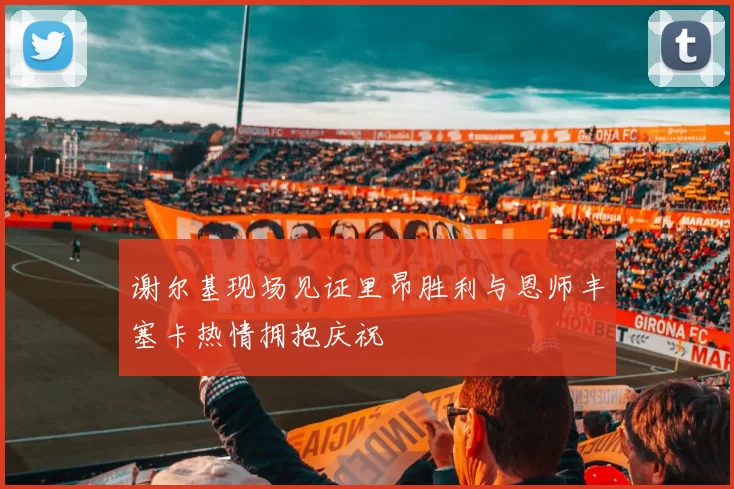 谢尔基现场见证里昂胜利与恩师丰塞卡热情拥抱庆祝
