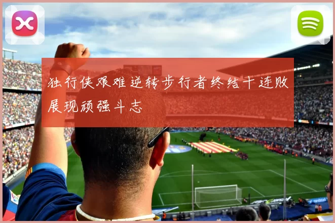 独行侠艰难逆转步行者终结十连败展现顽强斗志