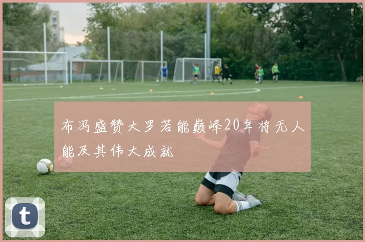 布冯盛赞大罗若能巅峰20年将无人能及其伟大成就